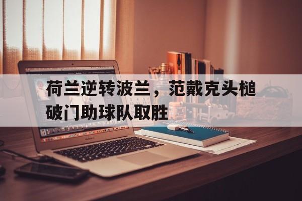 荷兰逆转波兰，范戴克头槌破门助球队取胜的简单介绍