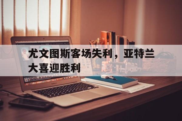 尤文图斯客场失利,亚特兰大喜迎胜利