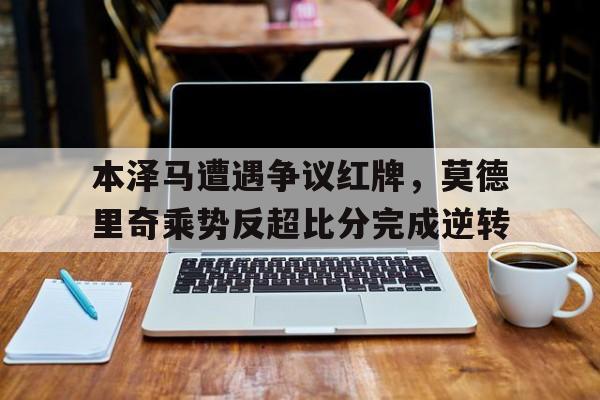 本泽马遭遇争议红牌，莫德里奇乘势反超比分完成逆转