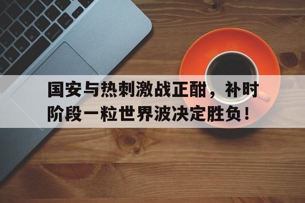 国安与热刺激战正酣，补时阶段一粒世界波决定胜负！