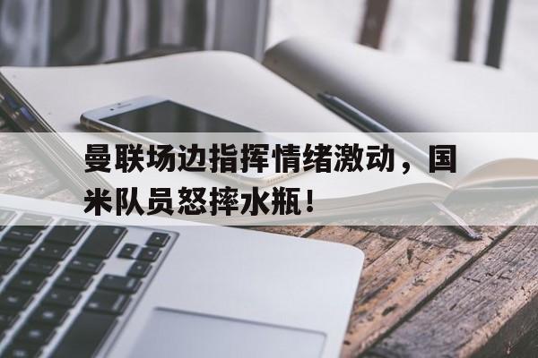 曼联场边指挥情绪激动，国米队员怒摔水瓶！