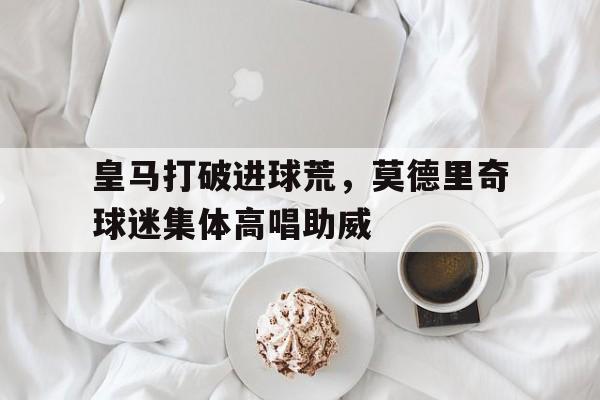 皇马打破进球荒，莫德里奇球迷集体高唱助威皇马莫德里奇几号